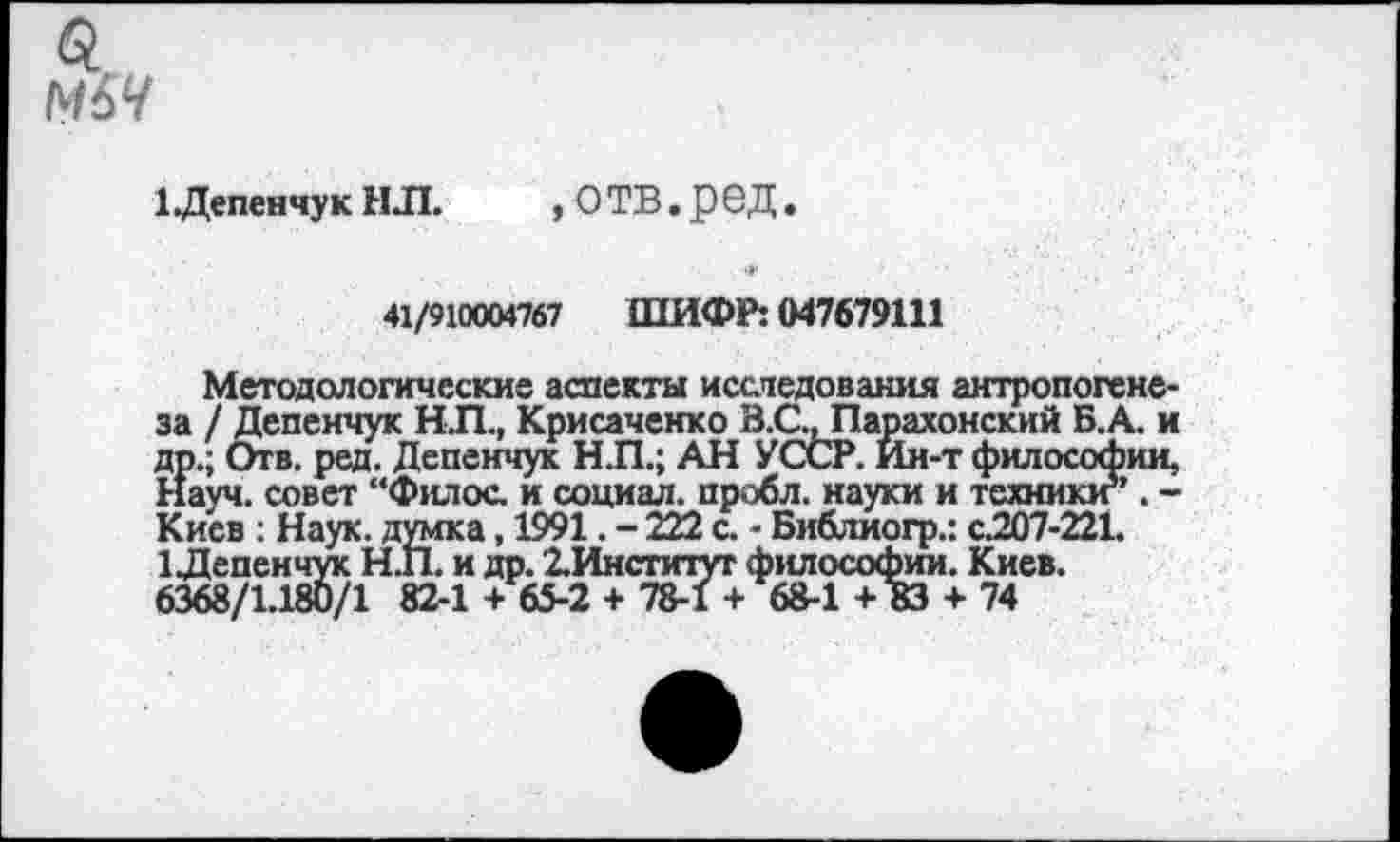 ﻿1 Депенчук НЛ.	, О ТВ. рбД .
41/910004767 ШИФР: 047679111
Методологические аспекты исследования антропогенеза / Депенчук НЛ., Крисаченко В.С., Парахонский Б.А. и Э>.; Отв. ред. Депенчук Н.П.; АН УССР. Ин-т философии, ауч. совет “Филос. и социал, пробл. науки и техник!?’. -Киев : Наук, думка, 1991. - 222 с. - Библиогр.: с.207-221.
1 Депенчук Н.П. и др. 2.Институт философии. Киев.
6368/1.180/1 82-1 + 65-2 + 78-1 + 68-1 + 83 + 74